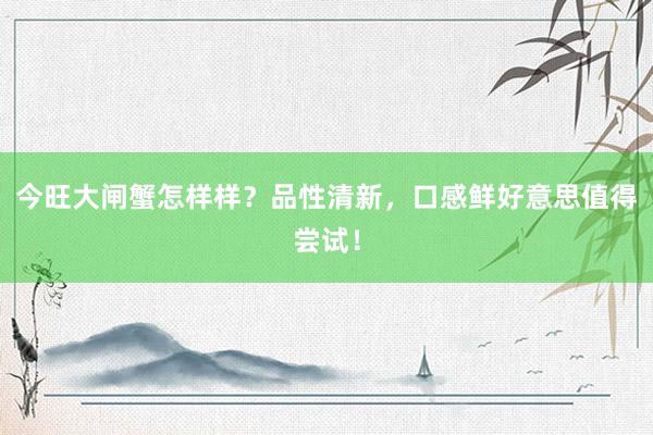 今旺大闸蟹怎样样？品性清新，口感鲜好意思值得尝试！