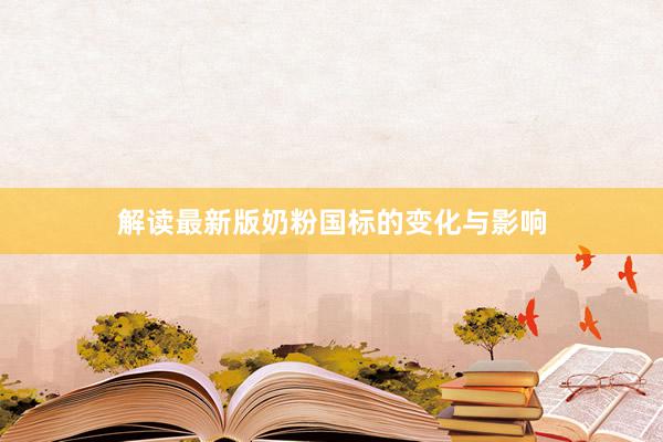 解读最新版奶粉国标的变化与影响