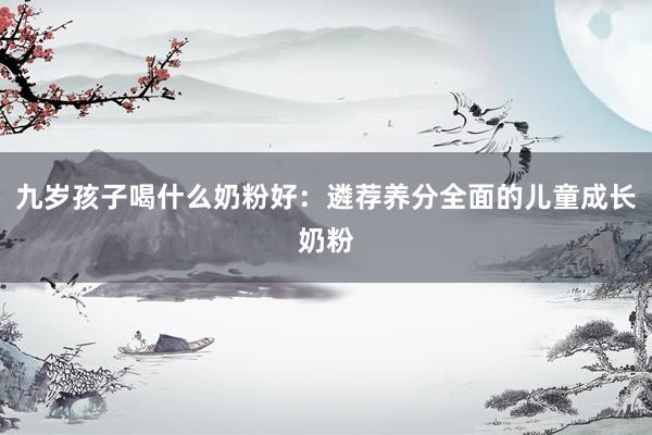 九岁孩子喝什么奶粉好：遴荐养分全面的儿童成长奶粉